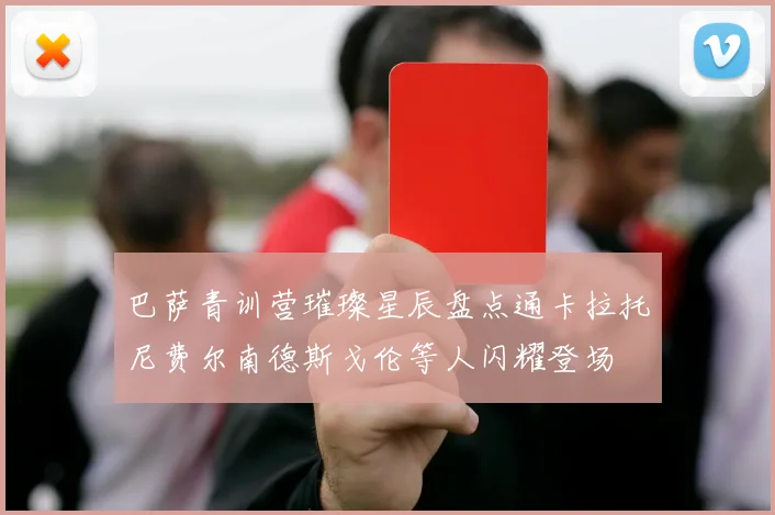 巴萨青训营璀璨星辰盘点通卡拉托尼费尔南德斯戈伦等人闪耀登场