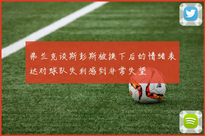 弗兰克谈斯彭斯被换下后的情绪表达对球队失利感到非常失望