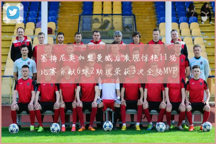 塞梅尼奥加盟曼城后表现惊艳11场比赛贡献6球2助攻荣获3次全场MVP