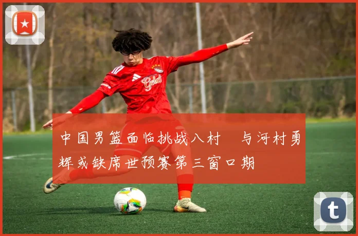 中国男篮面临挑战八村塁与河村勇辉或缺席世预赛第三窗口期
