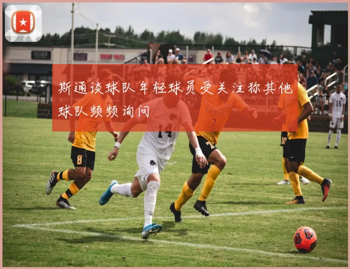 斯通谈球队年轻球员受关注称其他球队频频询问