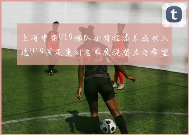 上海申花U19梯队小将程添乐成功入选U19国足集训名单展现潜力与希望