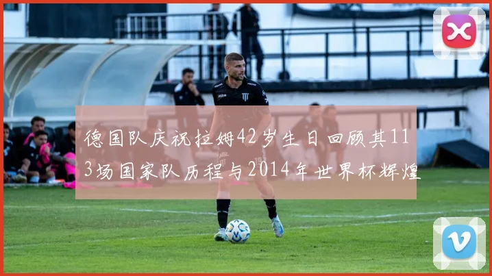 德国队庆祝拉姆42岁生日回顾其113场国家队历程与2014年世界杯辉煌
