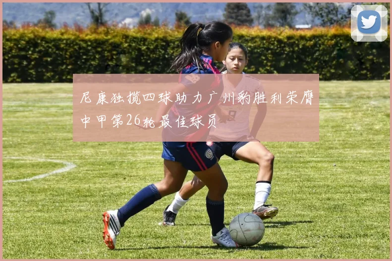 尼康独揽四球助力广州豹胜利荣膺中甲第26轮最佳球员