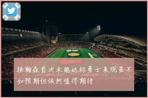 杨瀚森首次未能达标勇士表现虽不如预期但依然值得期待