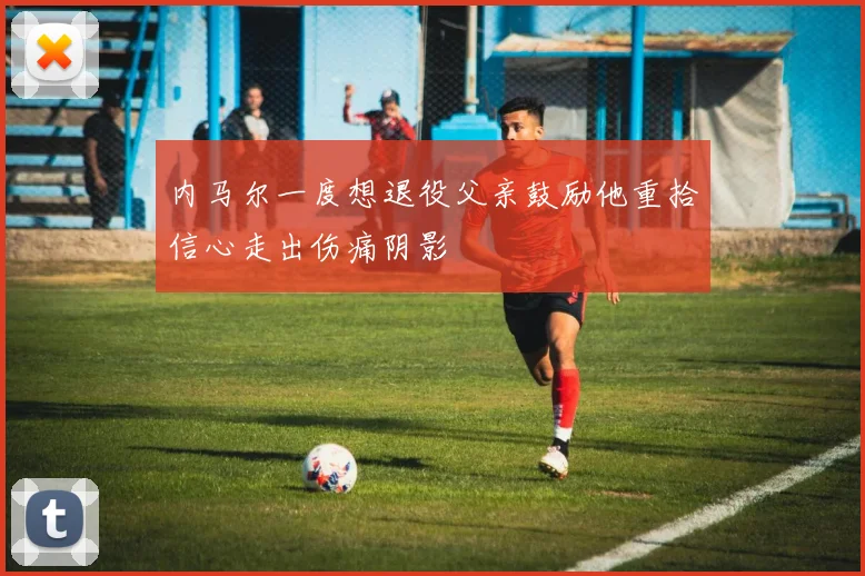 内马尔一度想退役父亲鼓励他重拾信心走出伤痛阴影