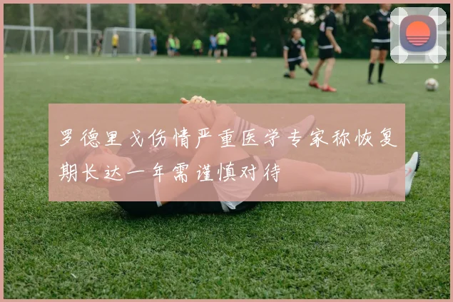 罗德里戈伤情严重医学专家称恢复期长达一年需谨慎对待