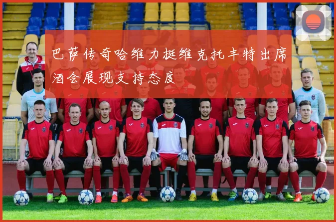 巴萨传奇哈维力挺维克托丰特出席酒会展现支持态度