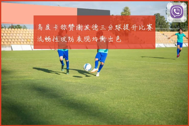 乌度卡称赞谢泼德三分球提升比赛流畅性攻防表现均衡出色
