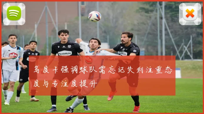 乌度卡强调球队需忘记失利注重态度与专注度提升