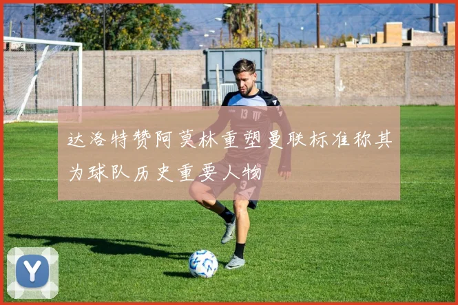达洛特赞阿莫林重塑曼联标准称其为球队历史重要人物