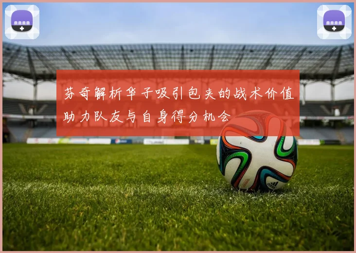芬奇解析华子吸引包夹的战术价值助力队友与自身得分机会
