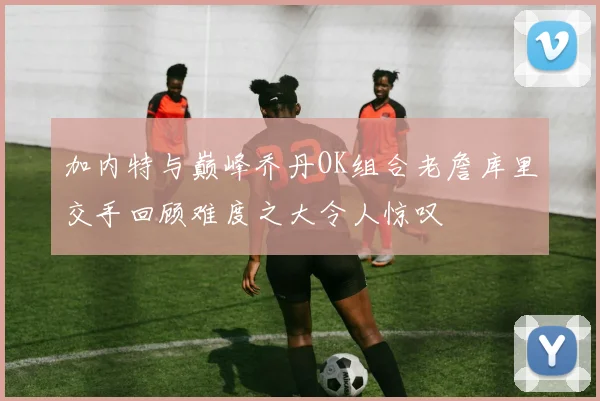 加内特与巅峰乔丹OK组合老詹库里交手回顾难度之大令人惊叹