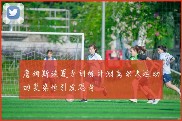 詹姆斯谈夏季训练计划高尔夫运动的复杂性引发思考
