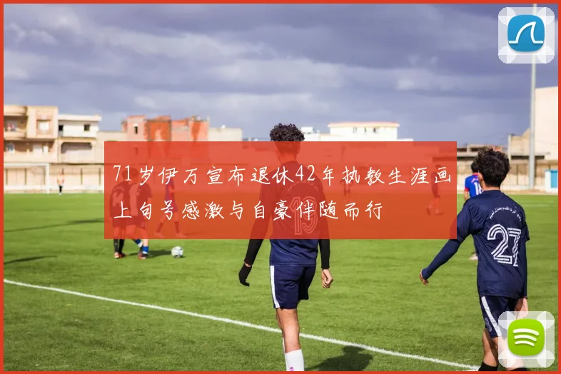 71岁伊万宣布退休42年执教生涯画上句号感激与自豪伴随而行