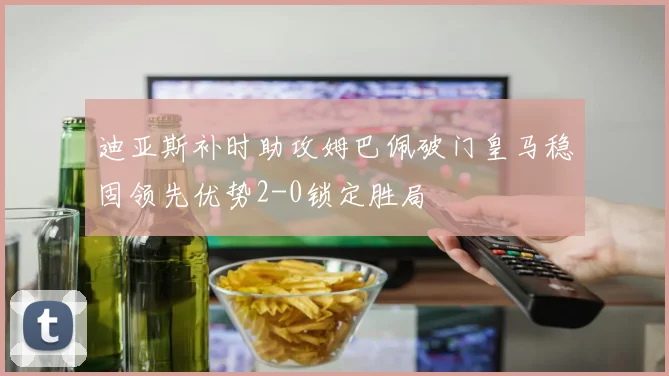 迪亚斯补时助攻姆巴佩破门皇马稳固领先优势2-0锁定胜局