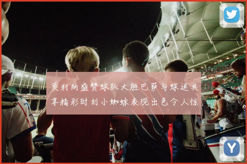莫利纳盛赞球队大胜巴萨与球迷共享精彩时刻小蜘蛛表现出色令人惊艳