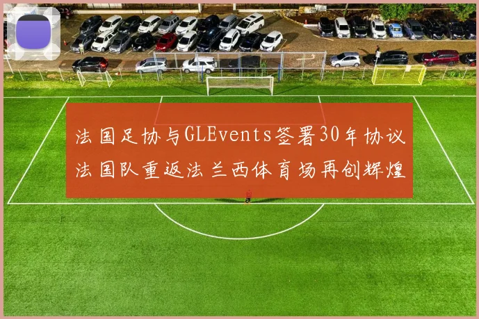 法国足协与GLEvents签署30年协议法国队重返法兰西体育场再创辉煌