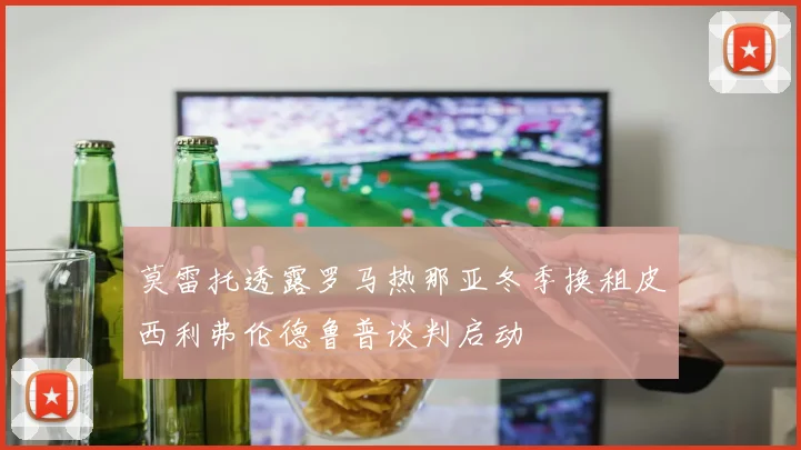 莫雷托透露罗马热那亚冬季换租皮西利弗伦德鲁普谈判启动