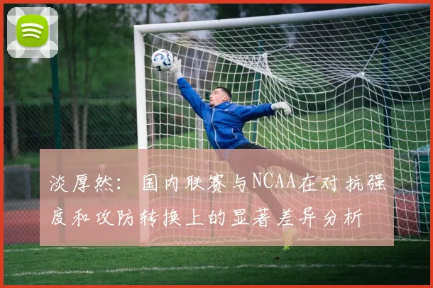 淡厚然：国内联赛与NCAA在对抗强度和攻防转换上的显著差异分析