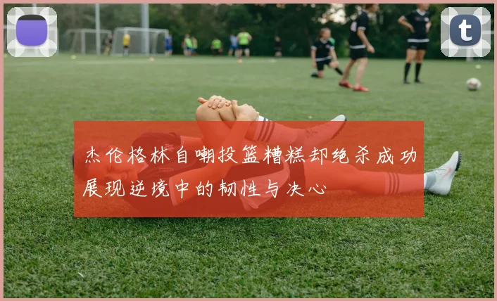 杰伦格林自嘲投篮糟糕却绝杀成功展现逆境中的韧性与决心