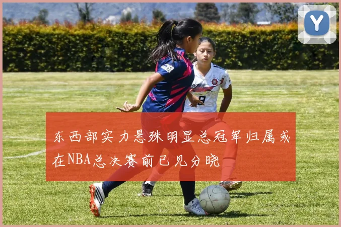 东西部实力悬殊明显总冠军归属或在NBA总决赛前已见分晓