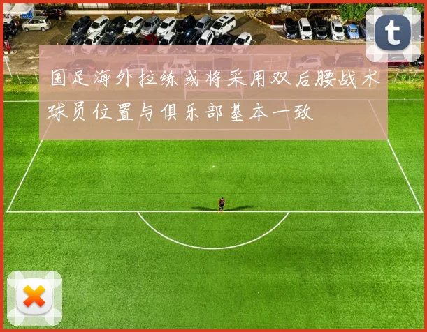 国足海外拉练或将采用双后腰战术球员位置与俱乐部基本一致