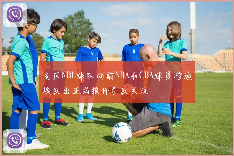 南区NBL球队向前NBA和CBA球员穆迪埃发出正式报价引发关注