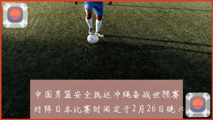 中国男篮安全抵达冲绳备战世预赛对阵日本比赛时间定于2月26日晚六点五分