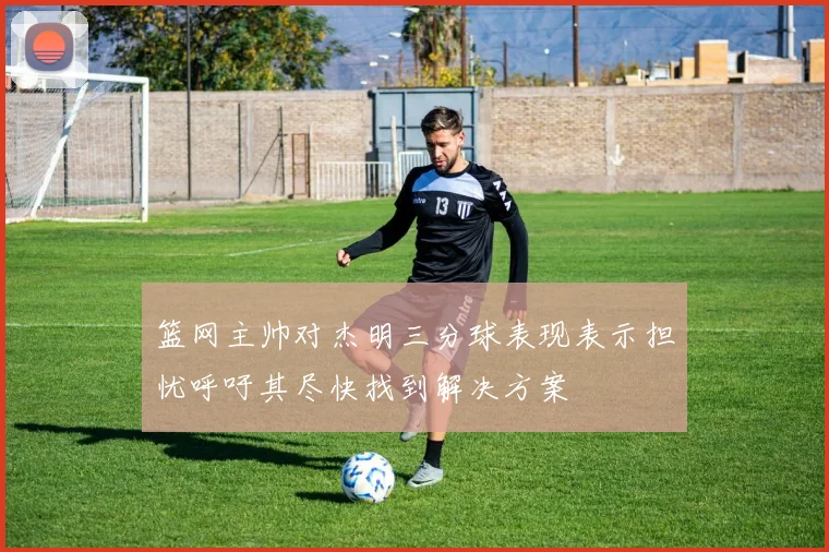 篮网主帅对杰明三分球表现表示担忧呼吁其尽快找到解决方案