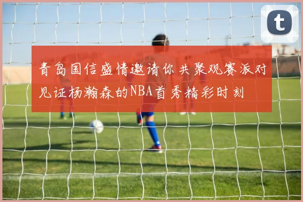 青岛国信盛情邀请你共聚观赛派对见证杨瀚森的NBA首秀精彩时刻