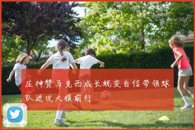 庄神赞马克西成长蜕变自信带领球队进攻大旗前行