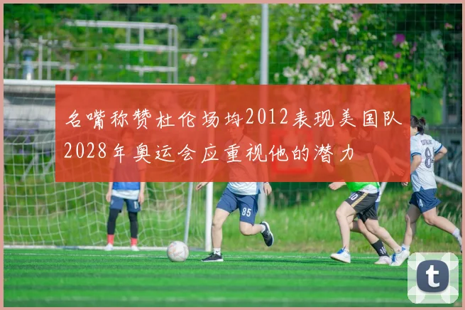 名嘴称赞杜伦场均2012表现美国队2028年奥运会应重视他的潜力